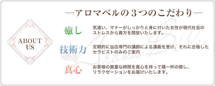 アロマベルの3つのこだわり
【癒し】
気遣い、マナーがしっかりと身に付いた女性が現代社会のストレスから貴方を開放いたします。
【技術力】
定期的に当店専門の講師による講義を受け、それに合格したセラピストのみのご案内
【真心】
お客様の貴重な時間を真心を持って精一杯の癒し、リラクゼーションをお届けいたします。